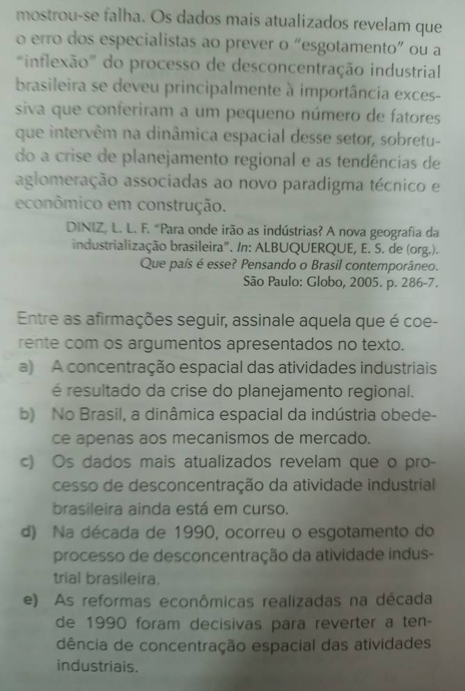 mostrou-se falha. Os dados mais atualizados revelam que
o erro dos especialistas ao prever o “esgotamento” ou a
inflexão" do processo de desconcentração industrial
brasileira se deveu principalmente à importância exces-
siva que conferiram a um pequeno número de fatores
que intervêm na dinâmica espacial desse setor, sobretu-
do a crise de planejamento regional e as tendências de
aglomeração associadas ao novo paradigma técnico e
econômico em construção.
DINIZ. L. L. F. "Para onde irão as indústrias? A nova geografia da
industrialização brasileira". /n: ALBUQUERQUE, E. S. de (org.).
Que país é esse? Pensando o Brasil contemporâneo.
São Paulo: Globo, 2005. p. 286-7.
Entre as afirmações seguir, assinale aquela que é coe-
rente com os argumentos apresentados no texto.
a) A concentração espacial das atividades industriais
é resultado da crise do planejamento regional.
b) No Brasil, a dinâmica espacial da indústria obede-
ce apenas aos mecanismos de mercado.
c) Os dados mais atualizados revelam que o pro-
cesso de desconcentração da atividade industrial
brasileira ainda está em curso.
d) Na década de 1990, ocorreu o esgotamento do
processo de desconcentração da atividade indus-
trial brasileira.
e) As reformas econômicas realizadas na década
de 1990 foram decisivas para reverter a ten-
dência de concentração espacial das atividades
industriais.