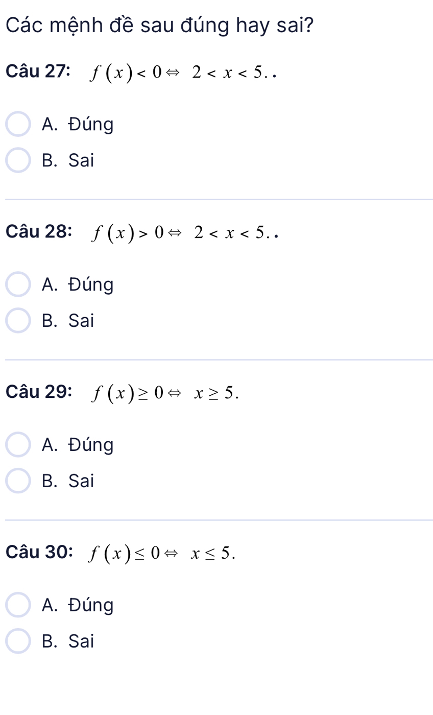 Các mệnh đề sau đúng hay sai?
Câu 27: f(x)<0Leftrightarrow 2 ..
A. Đúng
B. Sai
Câu 28: f(x)>0Leftrightarrow 2 ..
A. Đúng
B. Sai
Câu 29: f(x)≥ 0Leftrightarrow x≥ 5.
A. Đúng
B. Sai
Câu 30: f(x)≤ 0Leftrightarrow x≤ 5.
A. Đúng
B. Sai