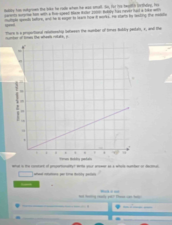 Bobby has outgrown the bike he rode when he was small. So, for his twelth birthday, his 
parents surprise him with a five-speed Blaze Rider 20001 Bobby has never had a bike with 
multiple speeds before, and he is eager to learn how it works. He starts by testing the middle 
speed. 
There is a proportional relationship between the number of times Bobby pedals, x, and the 
number of times the wheels rotate, y. 
what is the constant of proportionality? Write your answer as a whole number or decimal. 
wheel rotations per time Bobby pedals 
. 
Wack of ani 
Not fesing reasly yet? These can help! 
e a