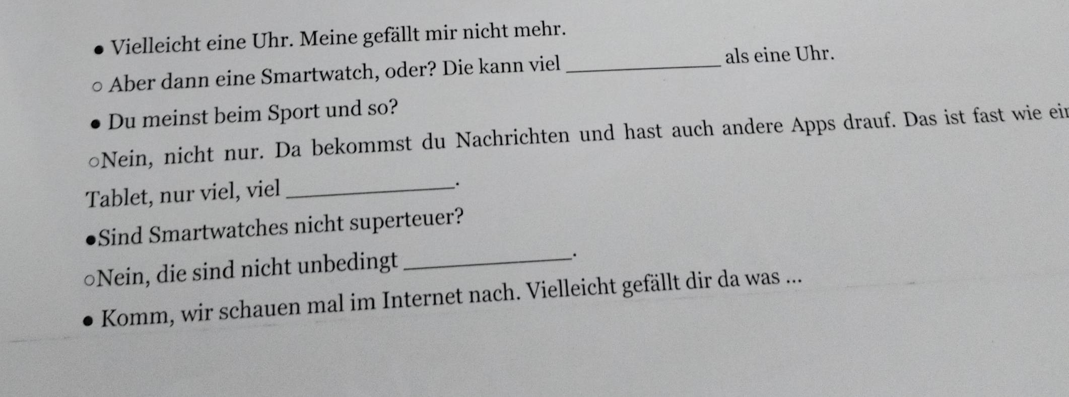 Vielleicht eine Uhr. Meine gefällt mir nicht mehr. 
Aber dann eine Smartwatch, oder? Die kann viel_ 
als eine Uhr. 
Du meinst beim Sport und so? 
Nein, nicht nur. Da bekommst du Nachrichten und hast auch andere Apps drauf. Das ist fast wie ein 
Tablet, nur viel, viel_ 
; 
Sind Smartwatches nicht superteuer? 
○Nein, die sind nicht unbedingt_ 
Komm, wir schauen mal im Internet nach. Vielleicht gefällt dir da was ...