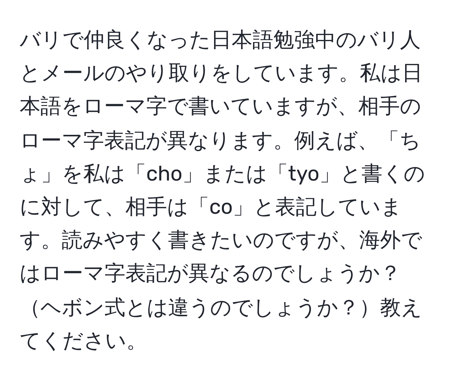 バリで仲良くなった日本語勉強中のバリ人とメールのやり取りをしています。私は日本語をローマ字で書いていますが、相手のローマ字表記が異なります。例えば、「ちょ」を私は「cho」または「tyo」と書くのに対して、相手は「co」と表記しています。読みやすく書きたいのですが、海外ではローマ字表記が異なるのでしょうか？ヘボン式とは違うのでしょうか？教えてください。