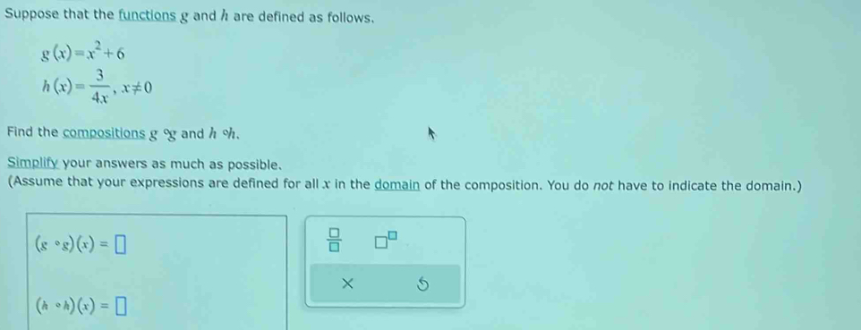 Suppose that the functions g and h are defined as follows.
g(x)=x^2+6
h(x)= 3/4x , x!= 0
Find the compositions gog and h %. 
Simplify your answers as much as possible. 
(Assume that your expressions are defined for all x in the domain of the composition. You do not have to indicate the domain.)
(gcirc g)(x)=□
 □ /□   □^(□)
×
(hcirc h)(x)=□
