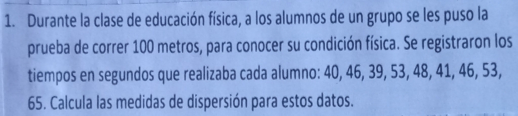 Durante la clase de educación física, a los alumnos de un grupo se les puso la 
prueba de correr 100 metros, para conocer su condición física. Se registraron los 
tiempos en segundos que realizaba cada alumno: 40, 46, 39, 53, 48, 41, 46, 53, 
65. Calcula las medidas de dispersión para estos datos.