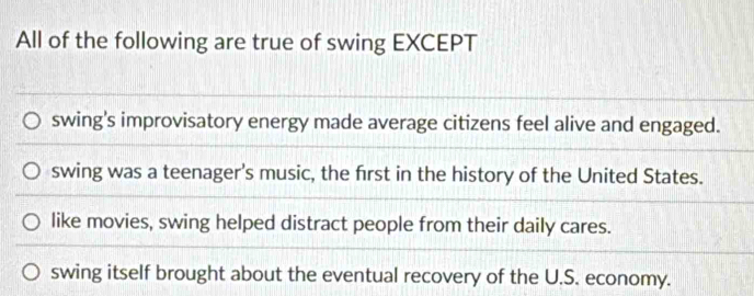 All of the following are true of swing EXCEPT
swing's improvisatory energy made average citizens feel alive and engaged.
swing was a teenager's music, the first in the history of the United States.
like movies, swing helped distract people from their daily cares.
swing itself brought about the eventual recovery of the U.S. economy.