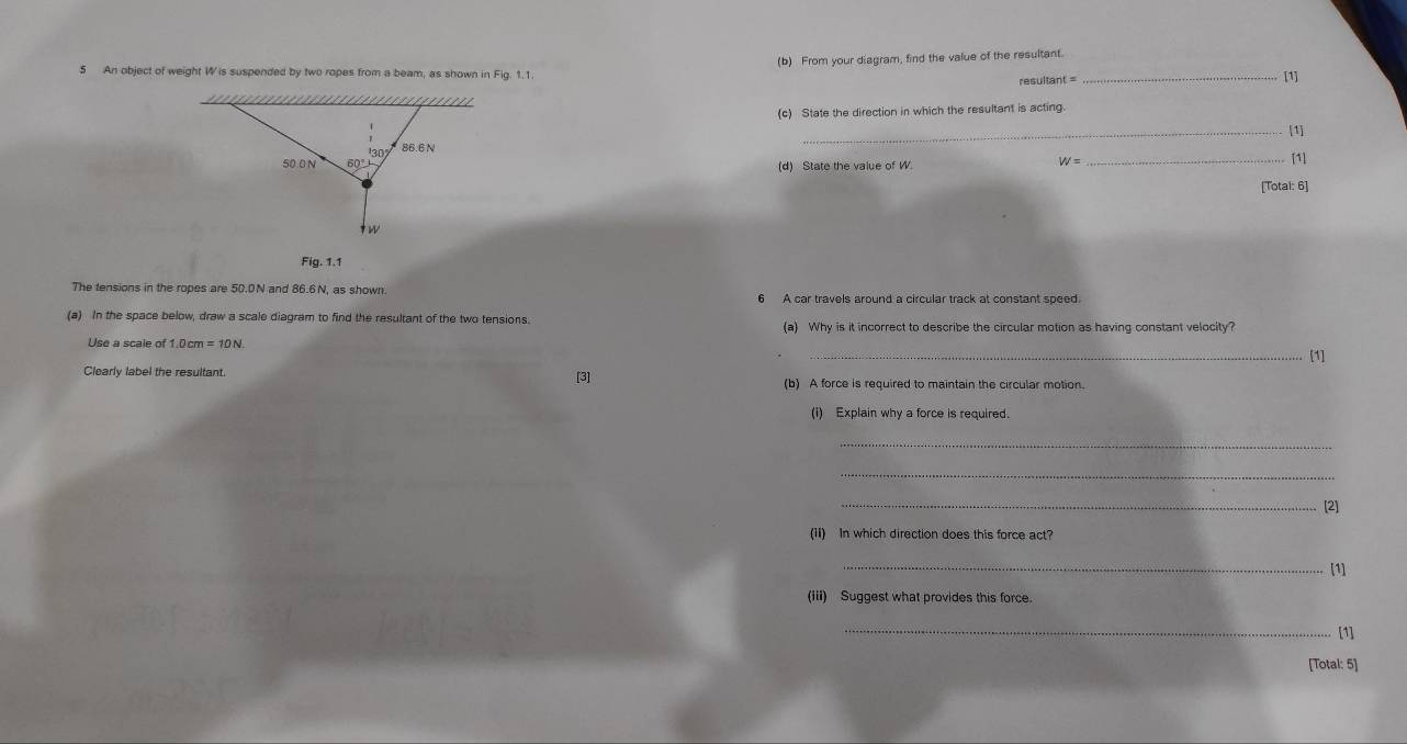 An object of weight W is suspended by two ropes from a beam, as shown in Fig. 1.1. (b) From your diagram, find the value of the resultant._
resultant =
[1]
(c) State the direction in which the resultant is acting.
_[1]
(d) State the value of W
_ 4
[1]
[Total: 6]
Fig. 1.1
The tensions in the ropes are 50.0N and 86.6 N, as shown. 6 A car travels around a circular track at constant speed.
(a) In the space below, draw a scale diagram to find the resultant of the two tensions. (a) Why is it incorrect to describe the circular motion as having constant velocity?
Use a scale of 1.0cm=10N.
_[1]
Clearly label the resultant. [3] (b) A force is required to maintain the circular motion.
(i) Explain why a force is required.
_
_
_[2]
(1i) In which direction does this force act?
_[1]
(iii) Suggest what provides this force.
_
[1]
[Total: 5]