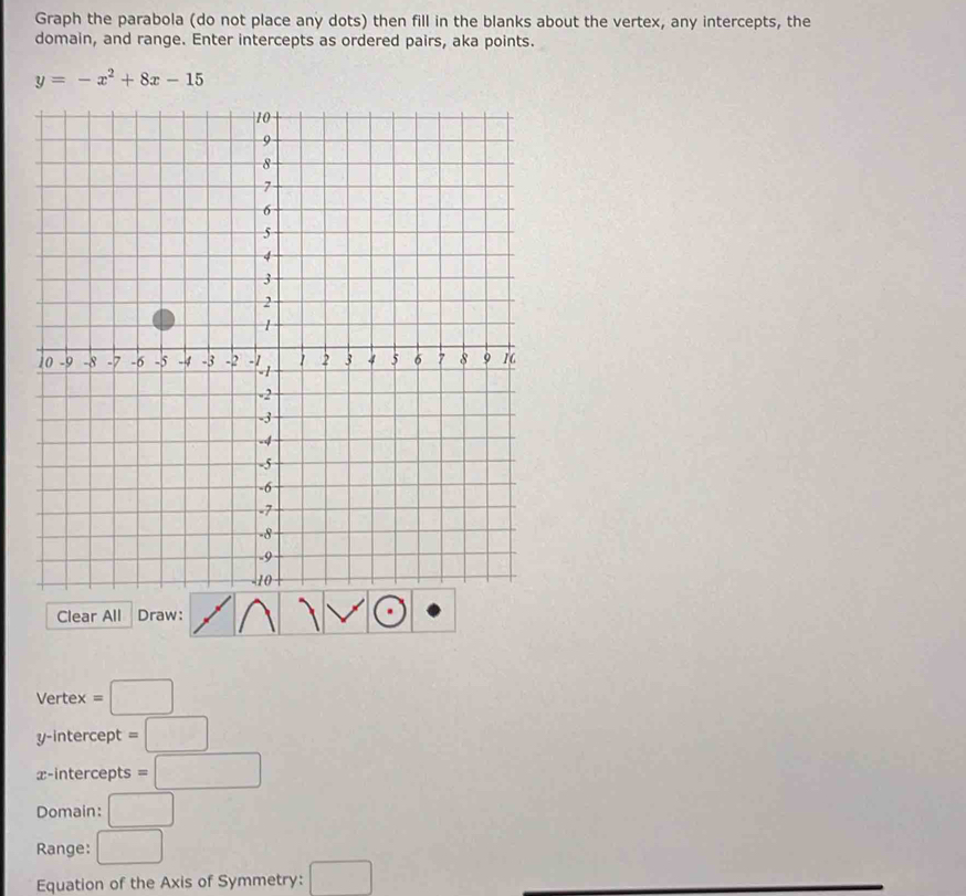 Graph the parabola (do not place any dots) then fill in the blanks about the vertex, any intercepts, the 
domain, and range. Enter intercepts as ordered pairs, aka points.
y=-x^2+8x-15
Clear All Draw: 
Vertex =□
y-intercept =□
x-intercepts =□
Domain: □ 
Range: □ 
Equation of the Axis of Symmetry: □