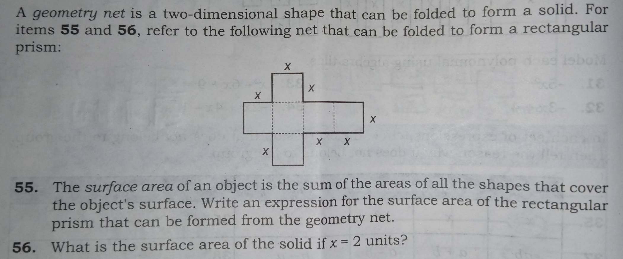 A geometry net is a two-dimensional shape that can be folded to form a solid. For 
items 55 and 56, refer to the following net that can be folded to form a rectangular 
prism: 
55. The surface area of an object is the sum of the areas of all the shapes that cover 
the object's surface. Write an expression for the surface area of the rectangular 
prism that can be formed from the geometry net. 
56. What is the surface area of the solid if x=2 units?