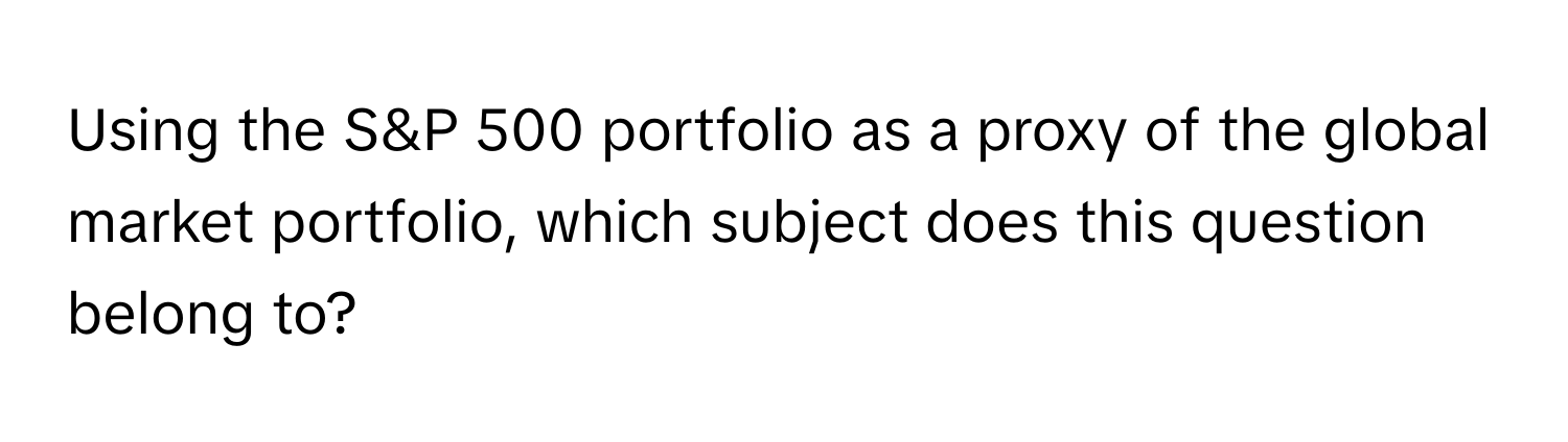 Using the S&P 500 portfolio as a proxy of the global market portfolio, which subject does this question belong to?