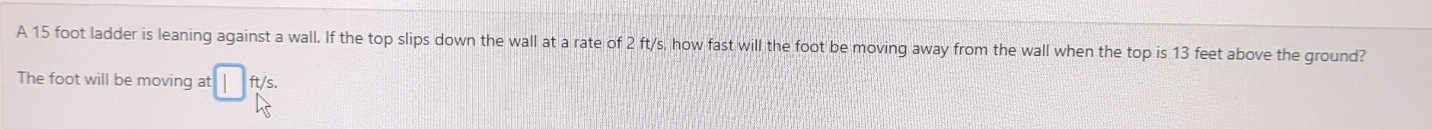 A 15 foot ladder is leaning against a wall. If the top slips down the wall at a rate of 2 ft/s, how fast will the foot be moving away from the wall when the top is 13 feet above the ground? 
The foot will be moving at ft/s.