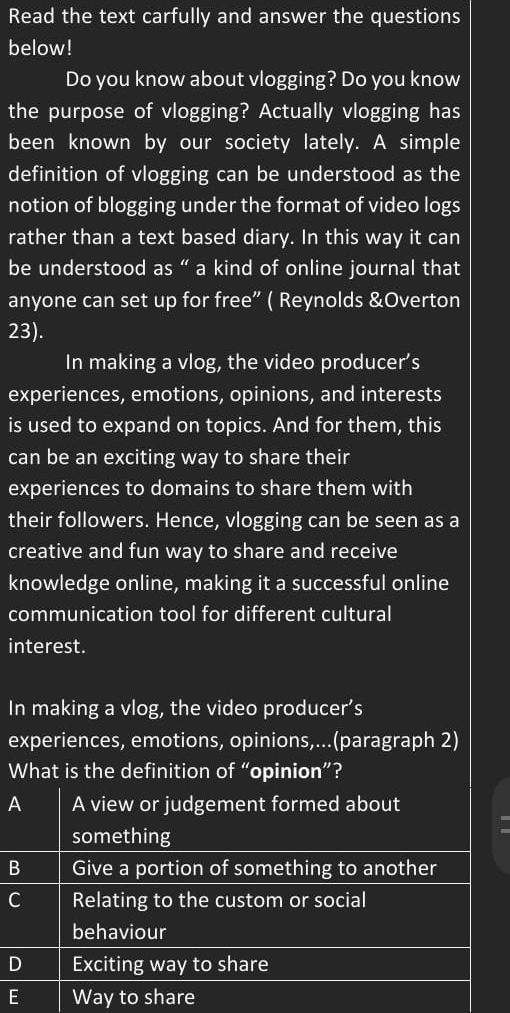 Read the text carfully and answer the questions
below!
Do you know about vlogging? Do you know
the purpose of vlogging? Actually vlogging has
been known by our society lately. A simple
definition of vlogging can be understood as the
notion of blogging under the format of video logs
rather than a text based diary. In this way it can
be understood as “ a kind of online journal that
anyone can set up for free” ( Reynolds &Overton
23).
In making a vlog, the video producer’s
experiences, emotions, opinions, and interests
is used to expand on topics. And for them, this
can be an exciting way to share their
experiences to domains to share them with
their followers. Hence, vlogging can be seen as a
creative and fun way to share and receive
knowledge online, making it a successful online
communication tool for different cultural
interest.
In making a vlog, the video producer’s
experiences, emotions, opinions,...(paragraph 2)
What is the definition of “opinion”?
A A view or judgement formed about
I
something
B Give a portion of something to another
C Relating to the custom or social
behaviour
D Exciting way to share
E Way to share