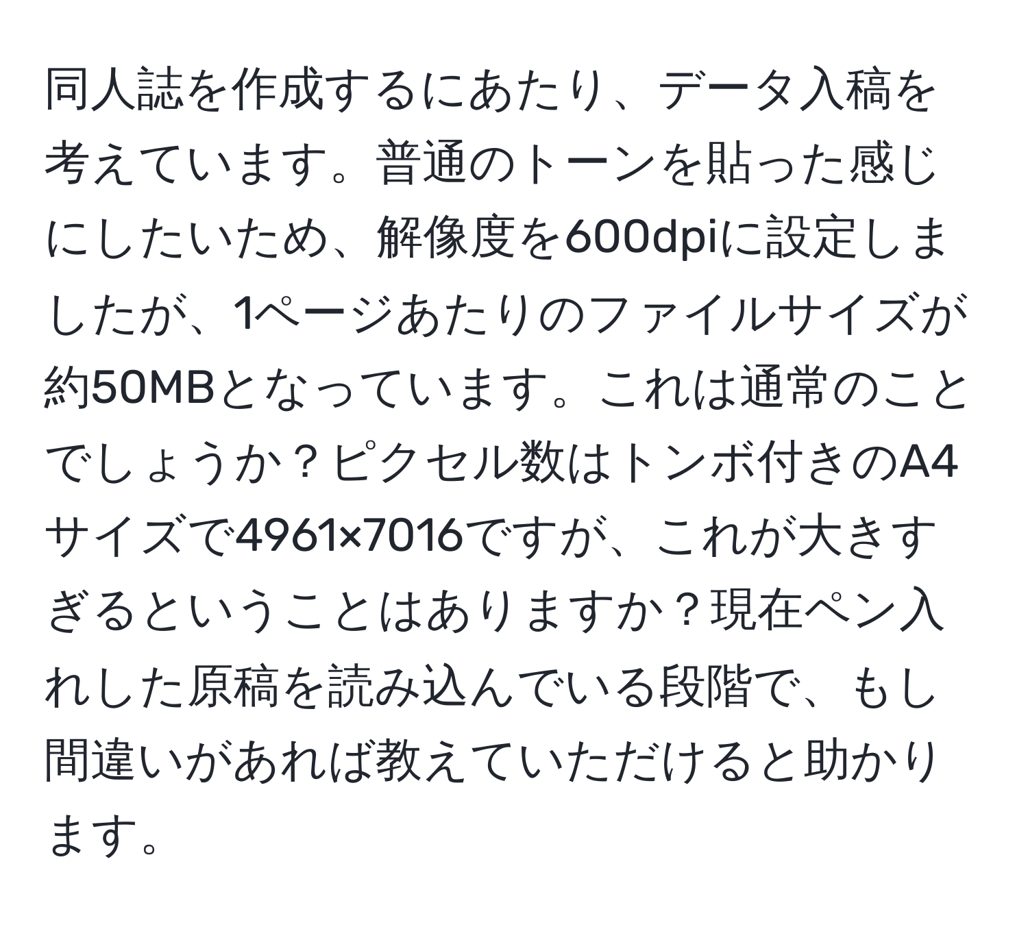 同人誌を作成するにあたり、データ入稿を考えています。普通のトーンを貼った感じにしたいため、解像度を600dpiに設定しましたが、1ページあたりのファイルサイズが約50MBとなっています。これは通常のことでしょうか？ピクセル数はトンボ付きのA4サイズで4961×7016ですが、これが大きすぎるということはありますか？現在ペン入れした原稿を読み込んでいる段階で、もし間違いがあれば教えていただけると助かります。