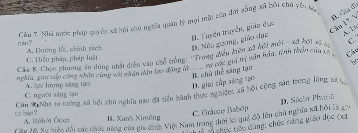 1 D. Gia đì
Câu 7. Nhà nước pháp quyền xã hội chủ nghĩa quản lý mọi mặt của đời sống xã hội chủ yếu bằng
A. D
B. Tuyên truyền, giáo dục
nào?
A. Đường lối, chính sách
D. Nêu gương, giáo dục
Câu 8. Chọn phương án dủng nhất diền vào chỗ trống: ''Trong điều kiện xã hội mới - xã hội xã hộp C.
C. Hiến pháp, pháp luật
ho
nghĩa, giai cấp công nhân cùng với nhân dân lao động là * .ra các giá trị văn hóa, tinh thần của xã họ Câu
B. chủ thể sáng tạo
A. lực lượng sáng tạo
D. giai cấp sáng tạo
Câu X Nhà tư tưởng xã hội chủ nghĩa nào đã tiến hành thực nghiệm xã hội cộng sản trong lòng xã hộ
C. người sáng tạo
tư bàn?
C. Grắccơ Babớp D. Sáclơ Phuriê
Cần 1. Sự biến đổi các chức năng của gia đình Việt Nam trong thời kỉ quá độ lên chủ nghĩa xã hội là gi? A. Rôbót Öoen B. Xanh Ximông
tổ tổ chức tiểu dùng; chức năng giáo dục (xã