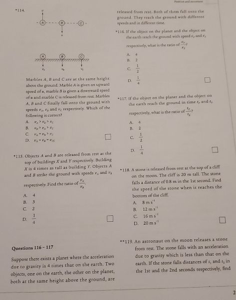 1 14.released from rest. Both of them fall onto the
ground. They reach the ground with different
speeds and in different time.
*116. If the object on the planet and the object on
the earth reach the ground with speed e, and r.
respectively, what is the ratio of frac v_F_Fv_E
A. 4
B， 2
C.  1/2 
Marbles A. B and C are at the same heigh D.
above the ground. Marble A is given an upward  1/4 
speed of w, marble 8 is given a downward speec
of u and marble C is released from rest. Marbles *117. If the object on the planet and the object on
A, 8 and C finally fall onto the ground with
speeds P_A1P_B and o respectively. Which of the the earth reach the ground in time t, and t,
following is correct? respectively, what is the ratio of frac r_pr_x
A. v_a>v_b>v_c A. 4
B. v_B>v_A>v_C B. 2
C. v_2=v_4>v_1 C.  1/2 
D. v_1-v_3-v_(1)
*115. Objects A and 8 are released from rest at the D.  1/4 
top of buildings X and Y respectively. Building
X is 4 times as tall as building Y. Objects A
and 8 strike the ground with speeds v, and ' *118. A stone is released from rest at the top of a cliff
on the moon. The cliff is 20 m tall. The stone
respectively. Find the ratio of frac v_Av_B falls a distance of 0.8 m in the 1st second. Find
the speed of the stone when it reaches the
A. 4
B. 3 A. bottom of the cliff.
8ms^(-1)
C. 2
B. 12ms^(-1)
D.  1/4 
C. 16ms^(-1)
D. 20ms^(-1)
Questions 116- 117 119. An astronaut on the moon releases a stone
from rest. The stone falls with an acceleration
Suppose there exists a planet where the acceleration due to gravity which is less than that on the
due to gravity is 4 times that on the earth. Two earth. If the stone falls distances of f_n and s_2 in
objects, one on the earth, the other on the planet, the 1st and the 2nd seconds respectively, find
both at the same height above the ground, are
2