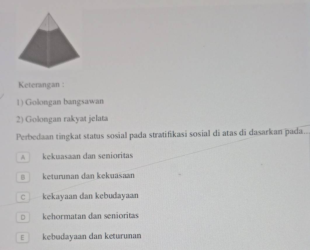 Keterangan :
1) Golongan bangsawan
2) Golongan rakyat jelata
Perbedaan tingkat status sosial pada stratifikasi sosial di atas di dasarkan pada...
A kekuasaan dan senioritas
B keturunan dan kekuäsaan
C kekayaan dan kebudayaan
D kehormatan dan senioritas
E kebudayaan dan keturunan