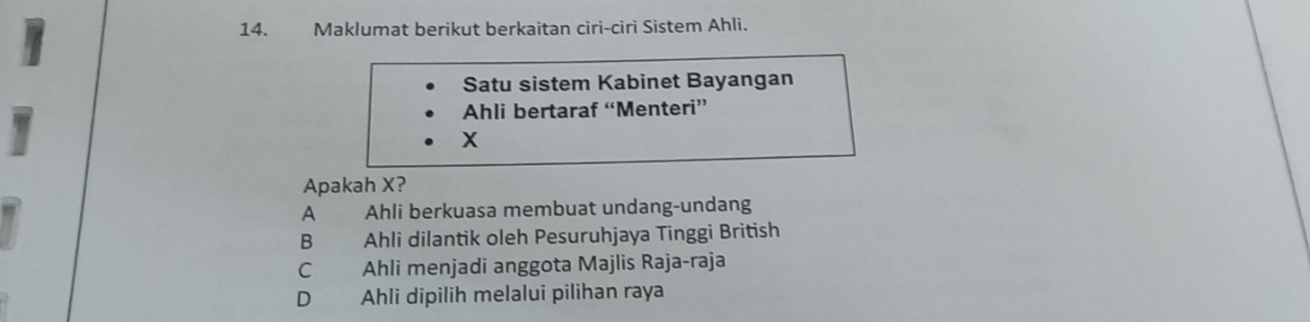 Maklumat berikut berkaitan ciri-ciri Sistem Ahli.
Satu sistem Kabinet Bayangan
Ahli bertaraf “Menteri”
X
Apakah X?
Ahli berkuasa membuat undang-undang
B Ahli dilantik oleh Pesuruhjaya Tinggi British
C Ahli menjadi anggota Majlis Raja-raja
D Ahli dipilih melalui pilihan raya