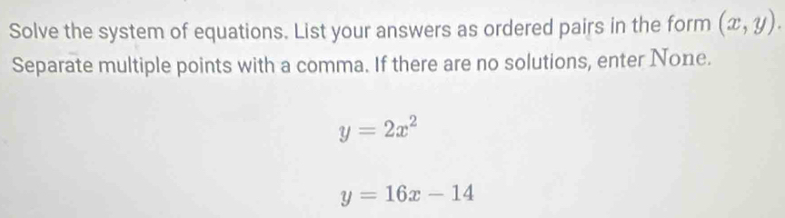 Solve the system of equations. List your answers as ordered pairs in the form (x,y). 
Separate multiple points with a comma. If there are no solutions, enter None.
y=2x^2
y=16x-14