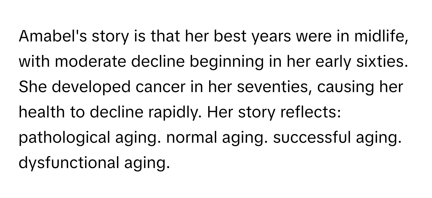 Amabel's story is that her best years were in midlife, with moderate decline beginning in her early sixties. She developed cancer in her seventies, causing her health to decline rapidly. Her story reflects: pathological aging. normal aging. successful aging. dysfunctional aging.