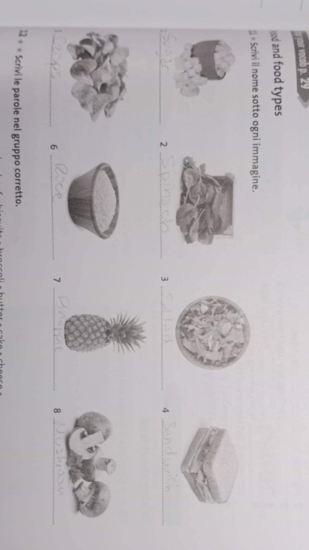 your vocab p. 29 
lood and food types 
* Scrivi il nome sotto ogni immagine. 
_ 
_2 
_3 
_4 
_ 
5 
_6 
_7 
_8
12+* Scrivi le parole nel gruppo corretto.