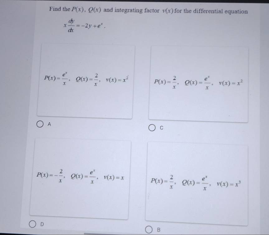 Find the P(x), Q(x) and integrating factor v(x) for the differential equation
x dy/dx =-2y+e^x.
P(x)= e^x/x , Q(x)= 2/x , v(x)=x^2 P(x)= 2/x , Q(x)= e^x/x , v(x)=x^2
A
C
P(x)=- 2/x , Q(x)= e^x/x , v(x)=x P(x)= 2/x , Q(x)= e^x/x , v(x)=x^3
D
B