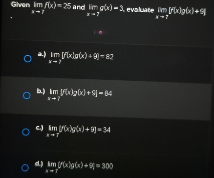 Given limlimits _xto 7f(x)=25 and limlimits _xto 7g(x)=3 , evaluate limlimits _xto 7[f(x)g(x)+9]
a.) limlimits _xto 7[f(x)g(x)+9]=82
b.) limlimits _xto 7[f(x)g(x)+9]=84
c.) limlimits _xto 7[f(x)g(x)+9]=34
d.) limlimits _xto 7[f(x)g(x)+9]=300