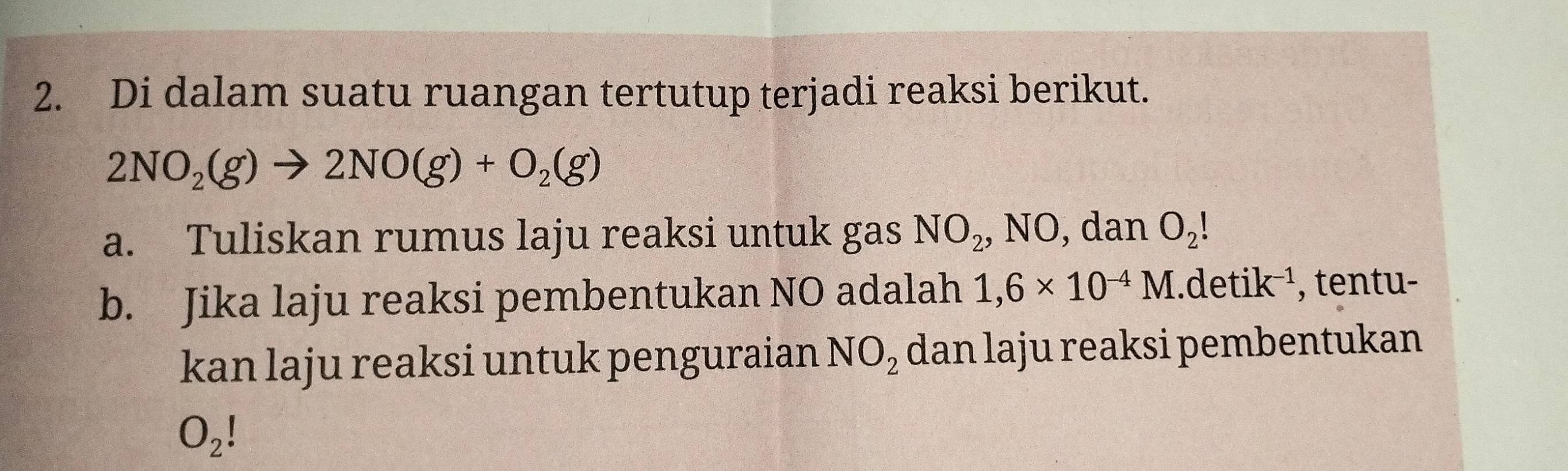 Di dalam suatu ruangan tertutup terjadi reaksi berikut.
2NO_2(g)to 2NO(g)+O_2(g)
a. Tuliskan rumus laju reaksi untuk gas NO_2, NO , dan O_2!
b. Jika laju reaksi pembentukan NO adalah 1,6* 10^(-4)M.detik^(-1) , tentu- 
kan laju reaksi untuk penguraian NO_2 dan laju reaksi pembentukan
O_2!