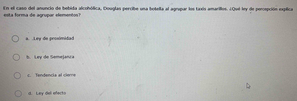 En el caso del anuncio de bebida alcohólica, Douglas percibe una botella al agrupar los taxis amarillos. ¿Qué ley de percepción explica
esta forma de agrupar elementos?
a. Ley de proximidad
b. Ley de Semejanza
c. Tendencia al cierre
d. Ley del efecto