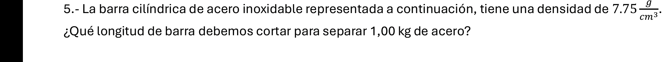 5.- La barra cilíndrica de acero inoxidable representada a continuación, tiene una densidad de 7.75 g/cm^3 . 
¿Qué longitud de barra debemos cortar para separar 1,00 kg de acero?