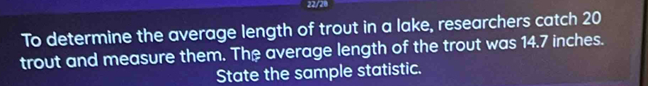 22/28 
To determine the average length of trout in a lake, researchers catch 20
trout and measure them. The average length of the trout was 14.7 inches. 
State the sample statistic.