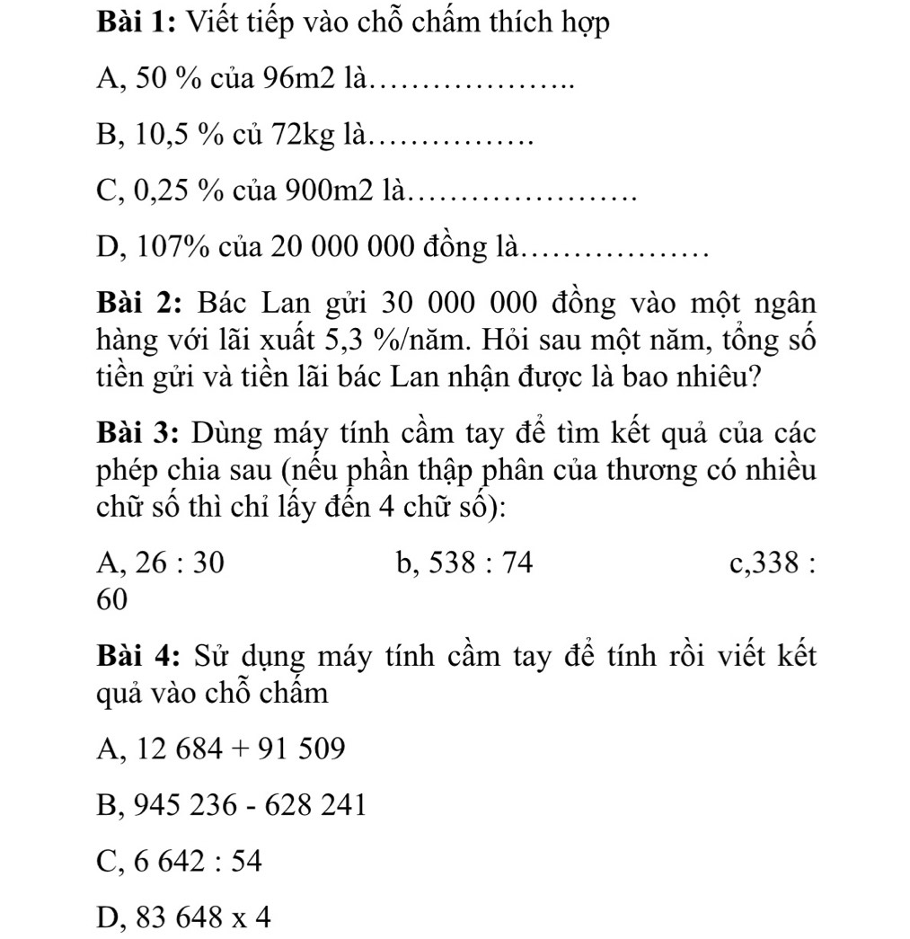 Viết tiếp vào chỗ chấm thích hợp
A, 50 % của 96m2 là_
B, 10,5 % củ 72kg là_
C, 0,25 % của 900m2 là._
D, 107% của 20 000 000 đồng là_
Bài 2: Bác Lan gửi 30 000 000 đồng vào một ngân
hàng với lãi xuất 5,3 % /năm. Hỏi sau một năm, tổng số
tiền gửi và tiền lãi bác Lan nhận được là bao nhiêu?
Bài 3: Dùng máy tính cầm tay để tìm kết quả của các
phép chia sau (nếu phần thập phân của thương có nhiều
chữ số thì chỉ lấy đến 4 chữ số):
A, 26:30 b, 538:74 c, 338 :
60
Bài 4: Sử dụng máy tính cầm tay để tính rồi viết kết
quả vào chỗ chẩm
A, 12684+91509
B, 945236-628 241
C, 6642:54
D, 83648* 4