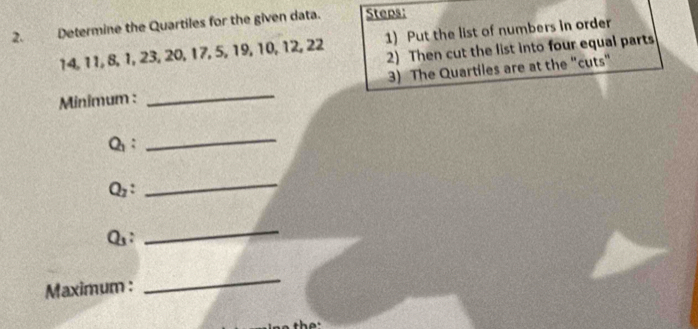 Determine the Quartiles for the given data. Steps:
14, 11, 8, 1, 23, 20, 17, 5, 19, 10, 12, 22 1) Put the list of numbers in order 
2) Then cut the list into four equal parts 
Minimum : _3) The Quartiles are at the "cuts" 
Q： 
_ 
Qz: 
_ 
Qs: 
_ 
Maximum : 
_