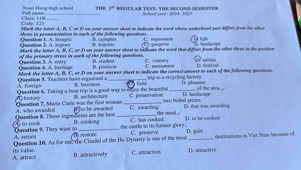 Xuan Hung high school THE 1^(ST) REGULAR TEST- THE SECOND SEMESTER
Full name: _School year: 2024- 2025
Class: 11B........
Code: 123
Mark the letter A, B, C or D on your answer sheet to indicate the word whose underlined part differs from the other
three in pronunciation in each of the following questions.
Question 1. A. historic B. complex C. monument D folk
Question 2. A. regtore B. higtoric C preserve D. landscape
Mark the letter A, B, C, or D on your answer sheet to indicate the word that differs from the other three in the position
of the primary stress in each of the following questions.
Question 3. A. entry B. student C. country D. advice
Question 4. A. heritage B. position C. monument D. festival
Mark the letter A, B, C, or D on your answer sheet to indicate the correct answer to each of the following questions.
Question 5. Teachers have organised a _trip to a recycling factory.
A. foreign B. business field D. pleasure
Question 6. Taking a boat trip is a good way to enjoy the beautiful _of the area.
A history B. architecture C. preservation D. landscape
Question 7. Marie Curie was the first woman _two Nobel prizes.
A. who awarded Byto be awarded C. awarding D. that was awarding
Question 8. These ingredients are the best _the meal.
A to cook B. cooking C. has cooked D. to be cooked
Question 9. They want to _the castle to its former glory.
A. return B) restore C. preserve D. gain
Question 10. As for me, the Citadel of the Ho Dynasty is one of the most _destinations in Viet Nam because of
its value.
A. attract B. attractively C. attraction D. attractive