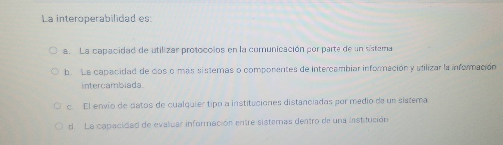 La interoperabilidad es:
a. La capacidad de utilizar protocolos en la comunicación por parte de un sistema
b. La capacidad de dos o más sistemas o componentes de intercambiar información y utilizar la información
intercambiada.
c. El envío de datos de cualquier tipo a instituciones distanciadas por medio de un sistema
d. La capacidad de evaluar información entre sistemas dentro de una Institución