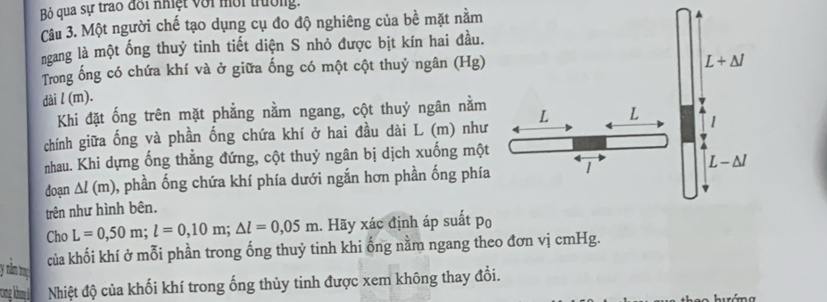 Bỏ qua sự trao đối nhiệt với mời trường.
Câu 3. Một người chế tạo dụng cụ đo độ nghiêng của bề mặt nằm
ngang là một ống thuỷ tinh tiết diện S nhỏ được bịt kín hai đầu.
Trong ống có chứa khí và ở giữa ống có một cột thuỷ ngân (Hg)
dài l (m).
Khi đặt ống trên mặt phẳng nằm ngang, cột thuỷ ngân nằm
chính giữa ống và phần ống chứa khí ở hai đầu dài L (m) như
nhau. Khi dựng ống thẳng đứng, cột thuỷ ngân bị dịch xuống một
doạn △ l(m) , phần ống chứa khí phía dưới ngắn hơn phần ống phía
trên như hình bên.
Cho L=0,50m;l=0,10m;△ l=0,05m. Hãy xác định áp suất po
ynn m của khối khí ở mỗi phần trong ống thuỷ tinh khi ống nằm ngang theo đơn vị cmHg.
rong khung Nhiệt độ của khối khí trong ống thủy tinh được xem không thay đổi.
hướng