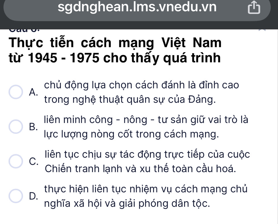 sgdnghean.Ims.vnedu.vn
Thực tiễn cách mạng Việt Nam
từ 1945 - 1975 cho thấy quá trình
chủ động lựa chọn cách đánh là đỉnh cao
A.
trong nghệ thuật quân sự của Đảng.
liên minh công - nông - tư sản giữ vai trò là
B.
lực lượng nòng cốt trong cách mạng.
liên tục chịu sự tác động trực tiếp của cuộc
C.
Chiến tranh lạnh và xu thế toàn cầu hoá.
thực hiện liên tục nhiệm vụ cách mạng chủ
D.
nghĩa xã hội và giải phóng dân tộc.