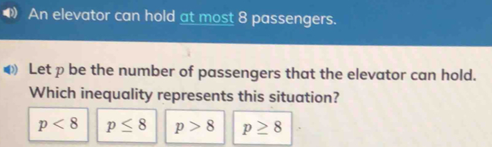 An elevator can hold at most 8 passengers.
Let p be the number of passengers that the elevator can hold.
Which inequality represents this situation?
p<8</tex> p≤ 8 p>8 p≥ 8