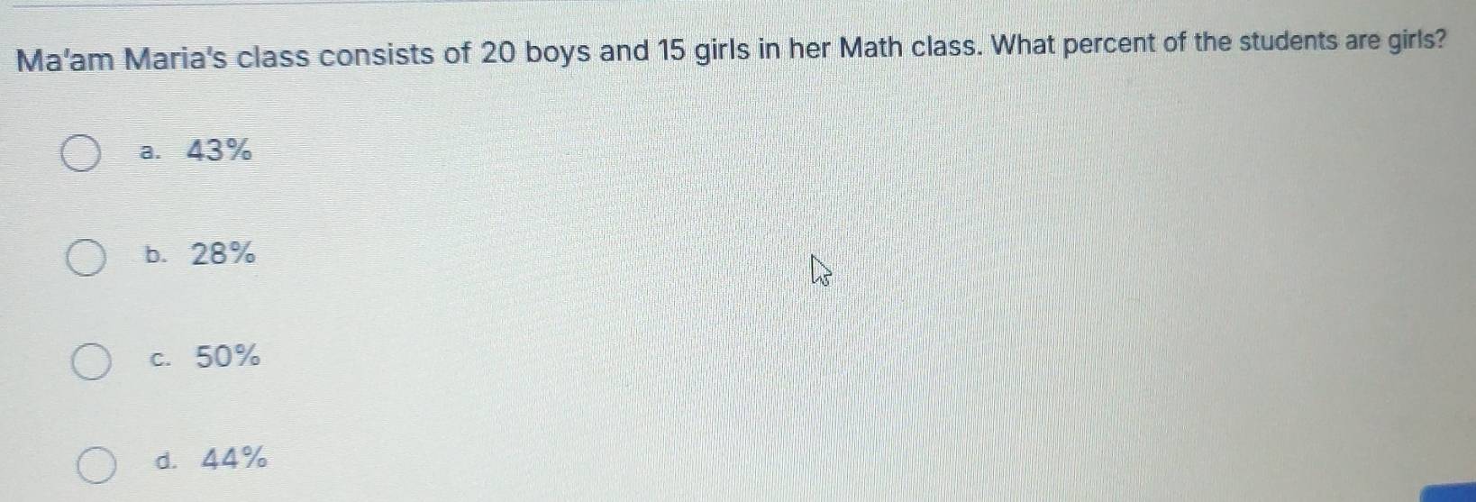 Ma'am Maria's class consists of 20 boys and 15 girls in her Math class. What percent of the students are girls?
a. 43%
b. 28%
c. 50%
d. 44%