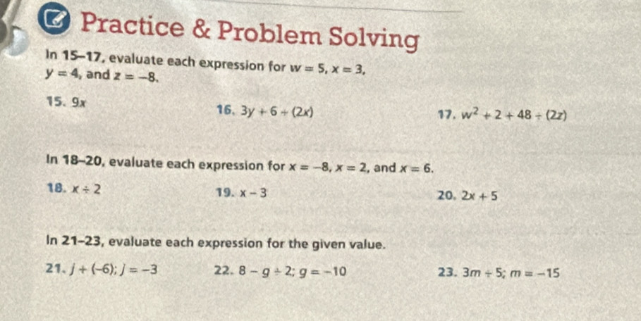 Practice & Problem Solving 
In 15-17, evaluate each expression for w=5, x=3,
y=4 , and z=-8. 
15. 9x
16, 3y+6+(2x) 17. w^2+2+48/ (2z)
In 18-20 , evaluate each expression for x=-8, x=2 , and x=6. 
18. x/ 2 19. x-3 20. 2x+5
In 21- 23, evaluate each expression for the given value. 
21. j+(-6); j=-3 22. 8-g/ 2; g=-10 23. 3m/ 5; m=-15