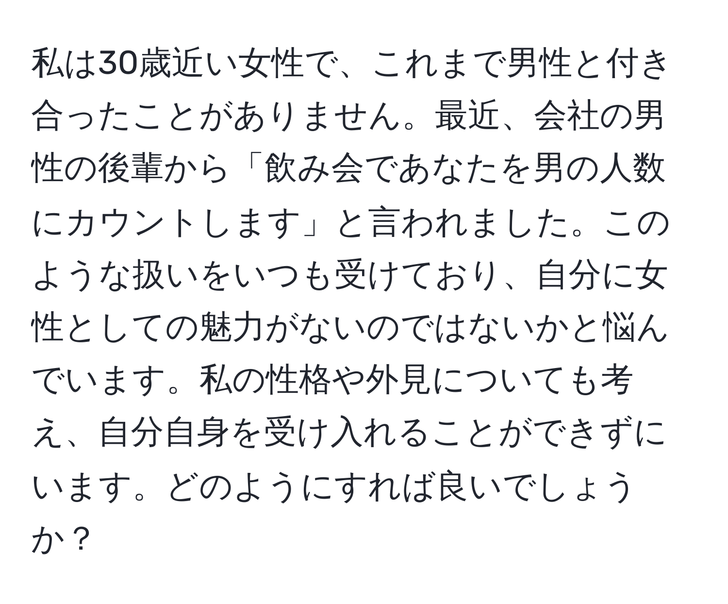 私は30歳近い女性で、これまで男性と付き合ったことがありません。最近、会社の男性の後輩から「飲み会であなたを男の人数にカウントします」と言われました。このような扱いをいつも受けており、自分に女性としての魅力がないのではないかと悩んでいます。私の性格や外見についても考え、自分自身を受け入れることができずにいます。どのようにすれば良いでしょうか？