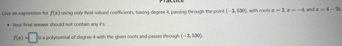 Give an expression for f(x) using only Real-valued coefficients, having degree 4, passing through the point (-3,530) , with roots x=2, x=-4 , and z=4-2i. 
Your final answer should not contain any i's.
f(x)=□ is a polynomial of degree 4 with the given roots and passes through (-3,530).