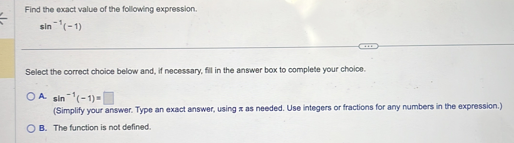 Find the exact value of the following expression.
sin^(-1)(-1)
Select the correct choice below and, if necessary, fill in the answer box to complete your choice.
A. sin^(-1)(-1)=□
(Simplify your answer. Type an exact answer, using π as needed. Use integers or fractions for any numbers in the expression.)
B. The function is not defined.