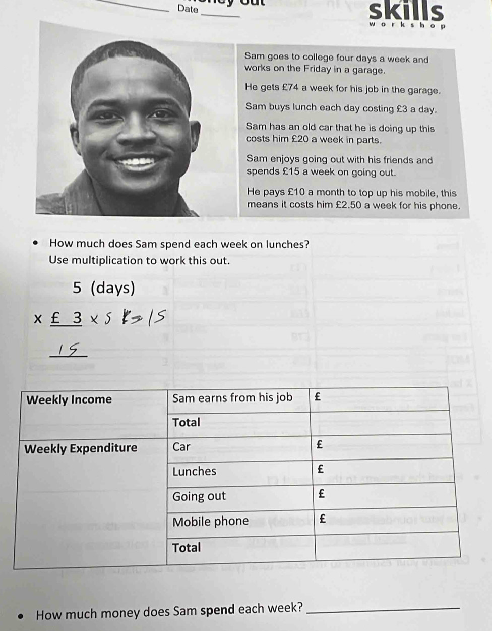 Date_ skills 
w o r ks h o p 
Sam goes to college four days a week and 
works on the Friday in a garage. 
He gets £74 a week for his job in the garage. 
Sam buys lunch each day costing £3 a day. 
Sam has an old car that he is doing up this 
costs him £20 a week in parts. 
Sam enjoys going out with his friends and 
spends £15 a week on going out. 
He pays £10 a month to top up his mobile, this 
means it costs him £2.50 a week for his phone. 
How much does Sam spend each week on lunches? 
Use multiplication to work this out. 
5 (days) 
* _ £3* 5 
_ 
= 
How much money does Sam spend each week?_