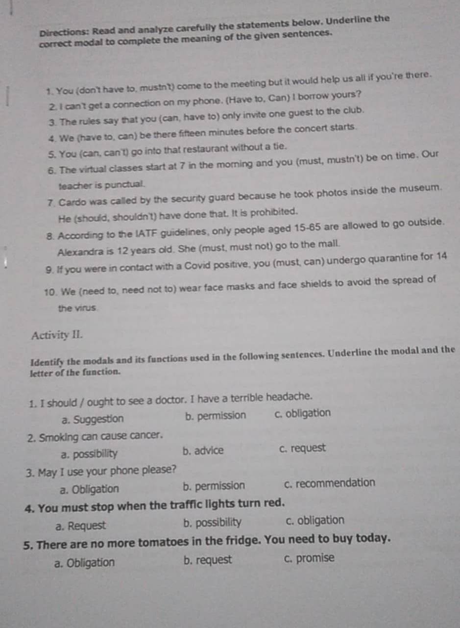 Directions: Read and analyze carefully the statements below. Underline the
correct modal to complete the meaning of the given sentences.
1. You (don't have to, mustn't) come to the meeting but it would help us all if you're there.
2. I can't get a connection on my phone. (Have to, Can) I borrow yours?
3. The rules say that you (can, have to) only invite one guest to the club.
4. We (have to, can) be there fifteen minutes before the concert starts.
5. You (can, can't) go into that restaurant without a tie.
6. The virtual classes start at 7 in the morning and you (must, mustn't) be on time. Our
teacher is punctual.
7. Cardo was called by the security guard because he took photos inside the museum.
He (should, shouldn't) have done that. It is prohibited.
8. According to the IATF guidelines, only people aged 15-65 are allowed to go outside.
Alexandra is 12 years old. She (must, must not) go to the mall.
9. If you were in contact with a Covid positive, you (must, can) undergo quarantine for 14
10. We (need to, need not to) wear face masks and face shields to avoid the spread of
the virus.
Activity II.
Identify the modals and its functions used in the following sentences. Underline the modal and the
letter of the function.
1. I should / ought to see a doctor. I have a terrible headache.
a. Suggestion b. permission c. obligation
2. Smoking can cause cancer.
a. possibility b. advice c. request
3. May I use your phone please?
a. Obligation b. permission c. recommendation
4. You must stop when the traffic lights turn red.
a. Request b. possibility c. obligation
5. There are no more tomatoes in the fridge. You need to buy today.
a. Obligation b. request c. promise