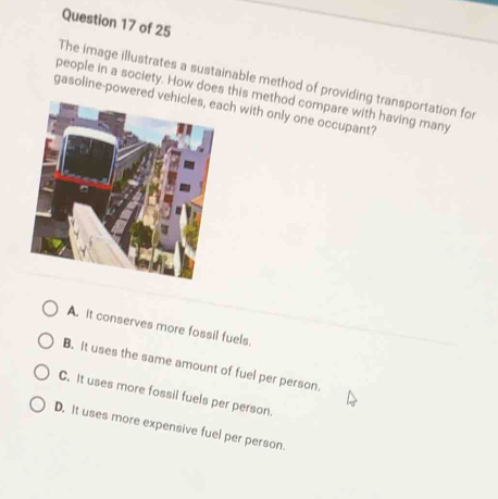 The image illustrates a sustainable method of providing transportation for
people in a society. How does this method compare with having many
gasoline-powerch with only one occupant?
A. It conserves more fossil fuels.
B. It uses the same amount of fuel per person.
C. It uses more fossil fuels per person.
D. It uses more expensive fuel per person.