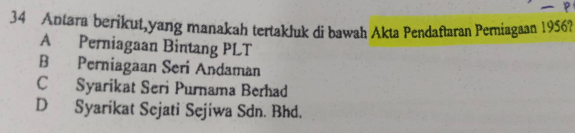 Antara berikut,yang manakah tertakluk di bawah Akta Pendaftaran Perniagaan 1956?
A Perniagaan Bintang PLT
B Perniagaan Seri Andaman
C Syarikat Seri Purnama Berhad
D Syarikat Sejati Sejiwa Sdn. Bhd.