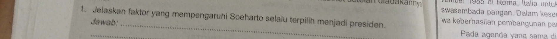 an diadakannya ber 1985 di Roma, Italia untuk 
swasembada pangan. Dalam kese 
1. Jelaskan faktor yang mempengaruhi Soeharto selalu terpilih menjadi presiden. 
_ 
Jawab: wa keberhasilan pembangunan pa 
_ 
Pada agenda yang sama di