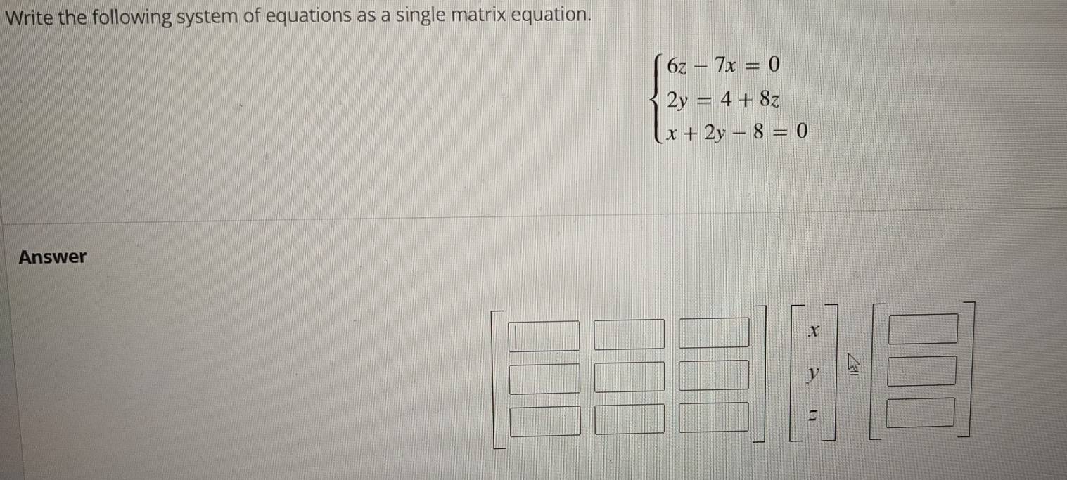 Write the following system of equations as a single matrix equation.
beginarrayl 6z-7x=0 2y=4+8z x+2y-8=0endarray.
Answer