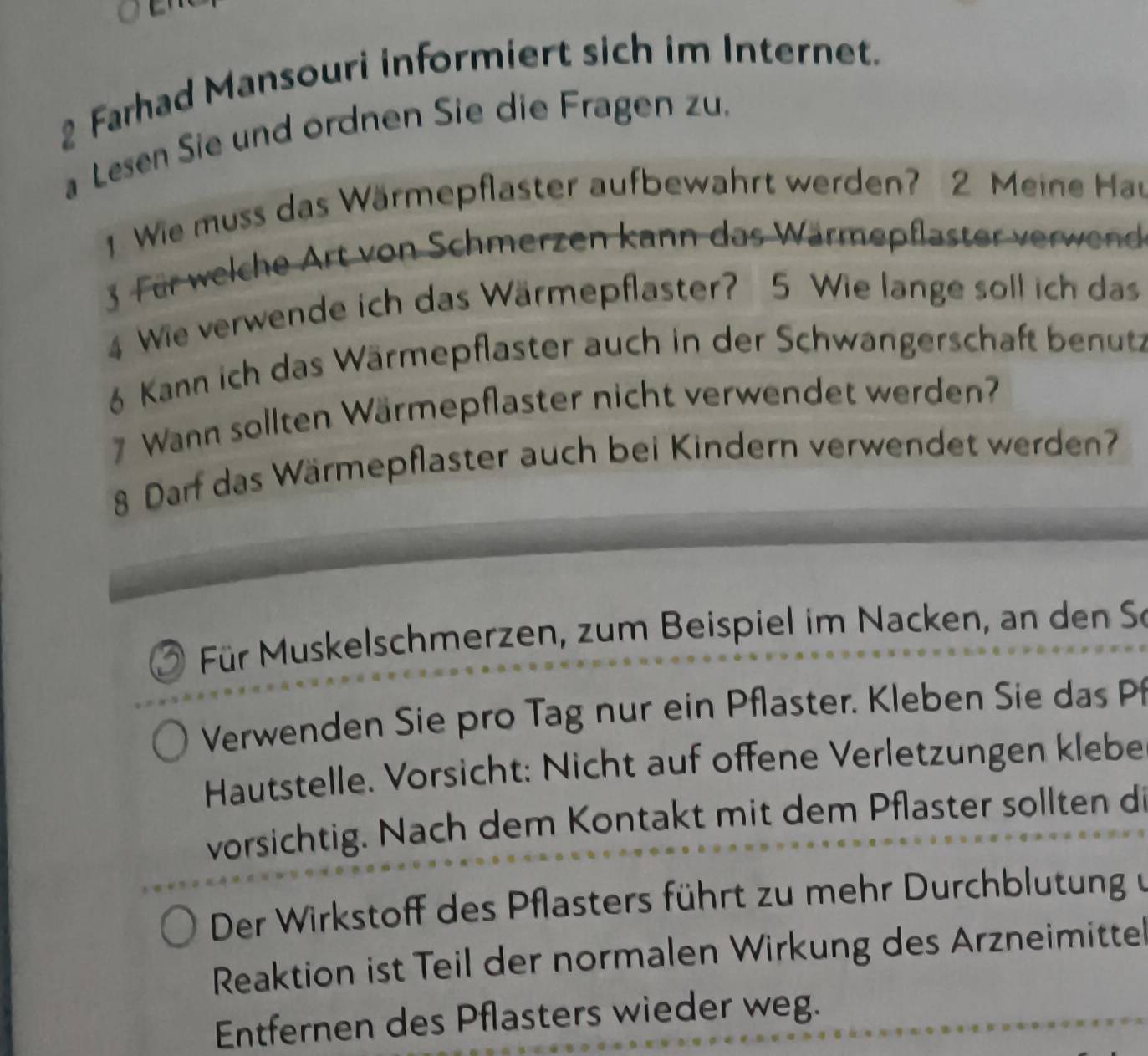 Farhad Mansouri informiert sich im Internet. 
a Lesen Sie und ordnen Sie die Fragen zu. 
1 Wie muss das Wärmepflaster aufbewahrt werden? 2 Meine Hau 
3 Für welche Art von Schmerzen kann das Wärmepflaster verwend 
4 Wie verwende ich das Wärmepflaster? 5 Wie lange soll ich das 
6 Kann ich das Wärmepflaster auch in der Schwangerschaft benutz 
7 Wann sollten Wärmepflaster nicht verwendet werden? 
8 Darf das Wärmepflaster auch bei Kindern verwendet werden? 
Für Muskelschmerzen, zum Beispiel im Nacken, an den Se 
Verwenden Sie pro Tag nur ein Pflaster. Kleben Sie das Pf 
Hautstelle. Vorsicht: Nicht auf offene Verletzungen klebe 
vorsichtig. Nach dem Kontakt mit dem Pflaster sollten di 
Der Wirkstoff des Pflasters führt zu mehr Durchblutung u 
Reaktion ist Teil der normalen Wirkung des Arzneimitte 
Entfernen des Pflasters wieder weg.