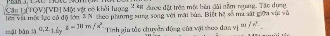 Phan 3. CAO IR 
Câu 1;(TQV) [VD] Một vật có khối lượng 2kg được đặt trên một bàn dài nằm ngang. Tác dụng 
vên vật một lực có độ lớn 3 N theo phương song song với mặt bàn. Biết hệ số ma sát giữa vật và 
mặt bàn là 0,2 Lấy g=10m/s^2 Tính gia tốc chuyển động của vật theo đơn vị m/s^2.