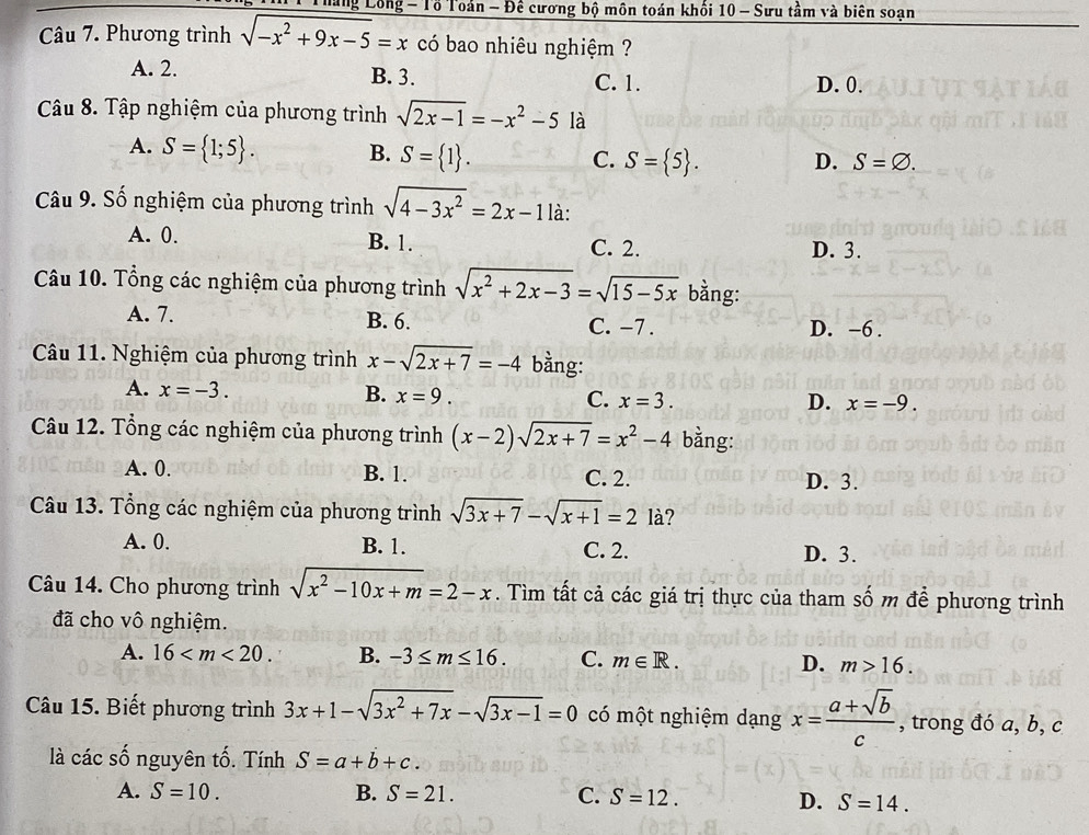 háng Lông - Tổ Toán - Đế cương bộ môn toán khổi 10 - Sưu tầm và biên soạn
Câu 7. Phương trình sqrt(-x^2+9x-5)=x có bao nhiêu nghiệm ?
A. 2. B. 3. C. 1. D. 0.
Câu 8. Tập nghiệm của phương trình sqrt(2x-1)=-x^2-5 là
A. S= 1;5 . B. S= 1 . S= 5 . D. S=varnothing .
C.
Câu 9. Số nghiệm của phương trình sqrt(4-3x^2)=2x-1 là:
A. 0. B. 1. C. 2. D. 3.
Câu 10. Tổng các nghiệm của phương trình sqrt(x^2+2x-3)=sqrt(15-5x) bằng:
A. 7. B. 6. C. -7 .
D. -6 .
Câu 11. Nghiệm của phương trình x-sqrt(2x+7)=-4 bằng:
A. x=-3. B. x=9. C. x=3.
D. x=-9.
Câu 12. Tổng các nghiệm của phương trình (x-2)sqrt(2x+7)=x^2-4 bằng:
A. 0. B. 1. C. 2. D. 3.
Câu 13. Tổng các nghiệm của phương trình sqrt(3x+7)-sqrt(x+1)=2 là?
A. 0. B. 1. C. 2. D. 3.
Câu 14. Cho phương trình sqrt(x^2-10x+m)=2-x. Tìm tất cả các giá trị thực của tham số m để phương trình
đã cho vô nghiệm.
A. 16 B. -3≤ m≤ 16. C. m∈ R. D. m>16.
Câu 15. Biết phương trình 3x+1-sqrt(3x^2+7x)-sqrt(3x-1)=0 có một nghiệm dạng x= (a+sqrt(b))/c  , trong đó a, b, c
là các số nguyên tố. Tính S=a+b+c.
A. S=10. B. S=21. C. S=12.
D. S=14.