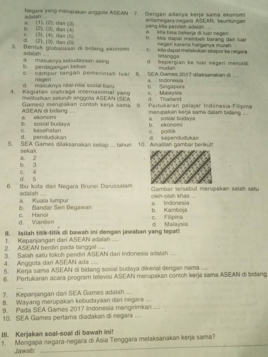 Negara yang merupakan anggota ASEAN 7. Dengan adanya kerja sama ekonomi
adalah ... antarnegara-negara ASEAN, keuntungan
a. (1), (2), dan (3) yang kita peroleh adalah ....
b. (2), (3), dan (4) a. kita bisa bekerja di luar negeri
c. (3), (4), dan (5) b. kita dapat membeli barang dari luar
d. (2), (3), dan (5) negeri karena harganya murah
3. Bentuk globalisasi di bidang ekonomi c. kita dapat melakukan ekspor ke negara
adalah .... tetangga
a. masuknya kebudayaan asing d. bepergian ke luar negeri menjadi
b. perdagangan bebas mudah
c. campur tangan pemerintah luar 8. SEA Games 2017 dilaksanakan di ....
negeri a. Indonesia
d. masuknya nilai-nilai sosial baru b. Singapura
4. Kegiatan olahraga internasional yang c. Malaysia
melibatkan seluruh anggota ASEAN (SEA d. Thailand
Games) merupakan contoh kerja sama 9. Pertukaran pelajar Indonesia-Filipina
ASEAN di bidang .... merupakan kerja sama dalam bidang ....
a. ekonomi a. sosial budaya
b. ` sosial budaya b. ekonomi
c. kesehatan c. politik
d. pendudukan d. kependudukan
5. SEA Games dilaksanakan setiap ... tahun 10. Amatilah gambar berikut!
sekali.
a. 2
b. 3
c. 4
d. 5
6. `Ibu kota dari Negara Brunei Darussalam Gambar tersebut merupakan salah satu
adalah ....
oleh-oleh khas ...
a. Kuala lumpur
b. Bandar Seri Begawan a. Indonesia
b. Kamboja
c. Hanoi
c. Filipina
d. Viantien
d. Malaysia
II. Isilah titik-titik di bawah ini dengan jawaban yang tepat!
1. Kepanjangan dari ASEAN adalah ....
2. ASEAN berdiri pada tanggal ....
3. Salah satu tokoh pendiri ASEAN dari Indonesia adalah ....
4. Anggota dari ASEAN ada ....
5. Kerja sama ASEAN di bidang sosial budaya dikenal dengan nama ....
6. Pertukaran acara program televisi ASEAN merupakan contoh kerja sama ASEAN di bidang
7. Kepanjangan dari SEA Games adalah ....
8. Wayang merupakan kebudayaan dari negara ....
9. Pada SEA Games 2017 Indonesia mengirimkan ....
10. SEA Games pertama diadakan di negara ....
III. Kerjakan soal-soal di bawah ini!
1. Mengapa negara-negara di Asia Tenggara melaksanakan kerja sama?
Jawab:
_